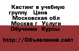 Кастинг в учебную группу › Цена ­ 4 900 - Московская обл., Москва г. Услуги » Обучение. Курсы   